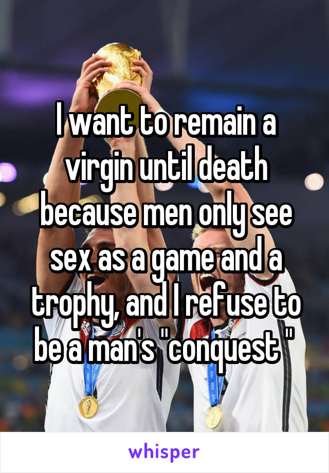 I want to remain a virgin until death because men only see sex as a game and a trophy, and I refuse to be a man's "conquest " 