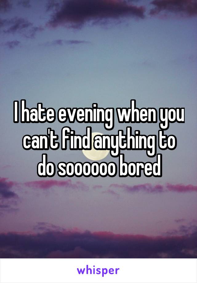 I hate evening when you can't find anything to do soooooo bored
