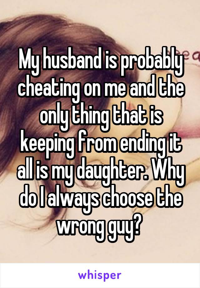 My husband is probably cheating on me and the only thing that is keeping from ending it all is my daughter. Why do I always choose the wrong guy? 