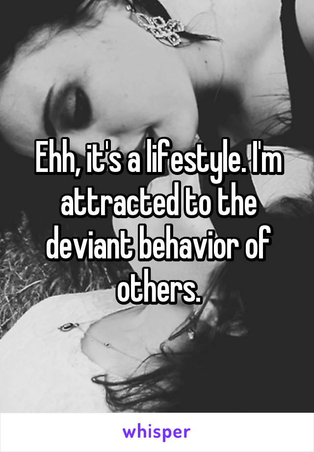 Ehh, it's a lifestyle. I'm attracted to the deviant behavior of others.