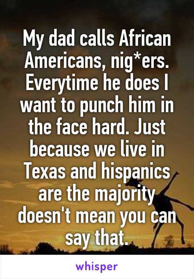 My dad calls African Americans, nig*ers. Everytime he does I want to punch him in the face hard. Just because we live in Texas and hispanics are the majority doesn't mean you can say that.