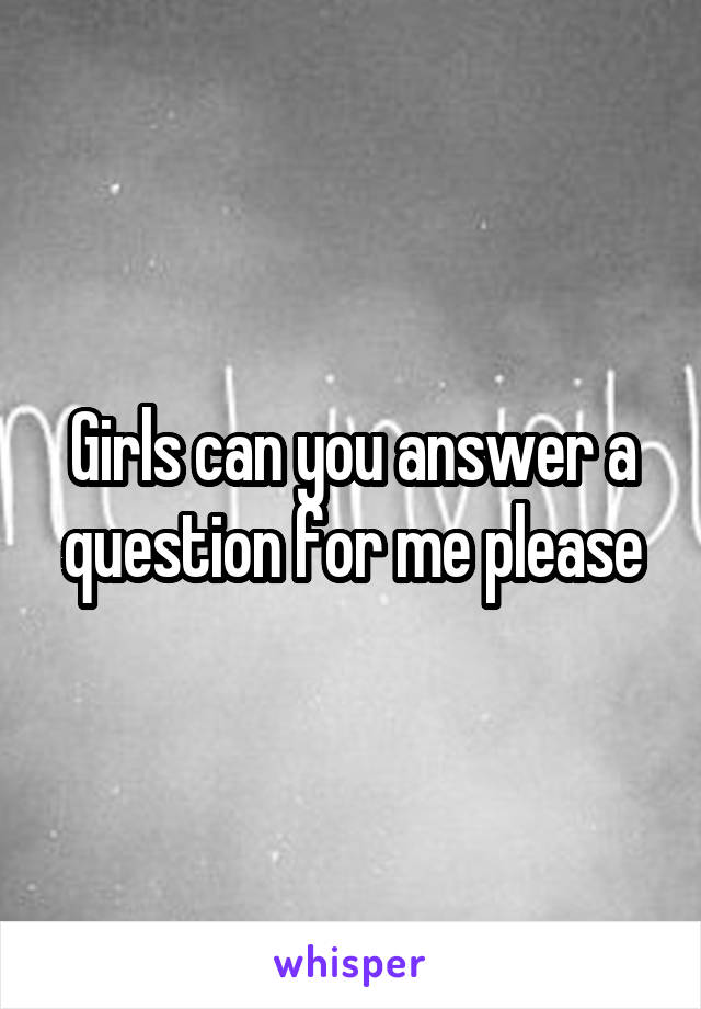Girls can you answer a question for me please
