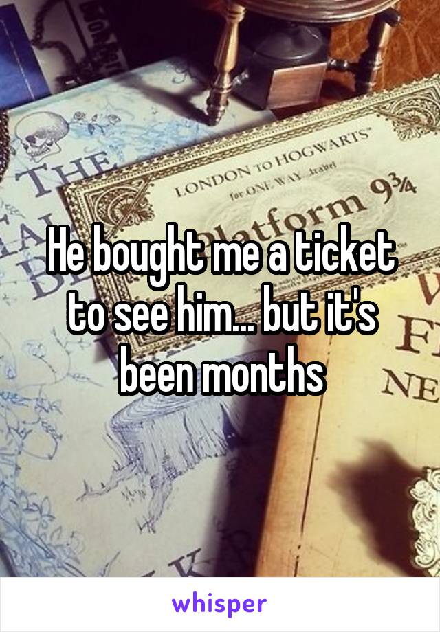 He bought me a ticket to see him... but it's been months