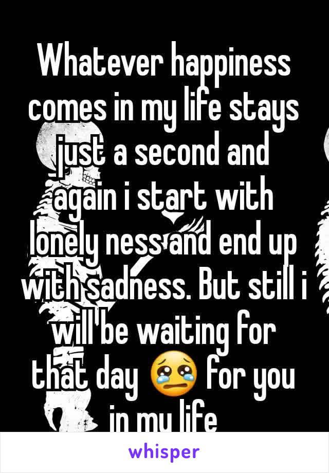 Whatever happiness comes in my life stays just a second and  again i start with lonely ness and end up with sadness. But still i will be waiting for that day 😢 for you in my life