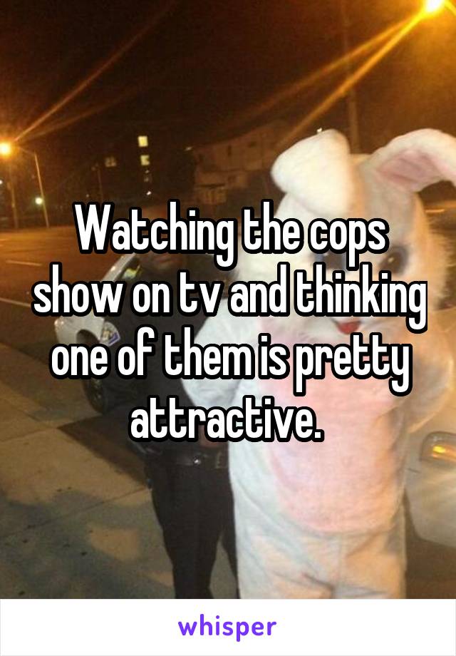 Watching the cops show on tv and thinking one of them is pretty attractive. 