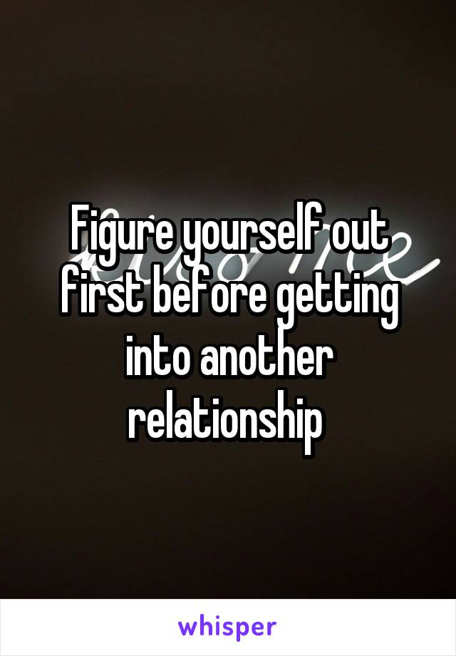 Figure yourself out first before getting into another relationship 