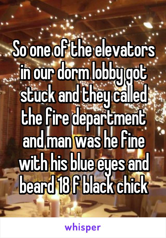 So one of the elevators in our dorm lobby got stuck and they called the fire department and man was he fine with his blue eyes and beard 18 f black chick