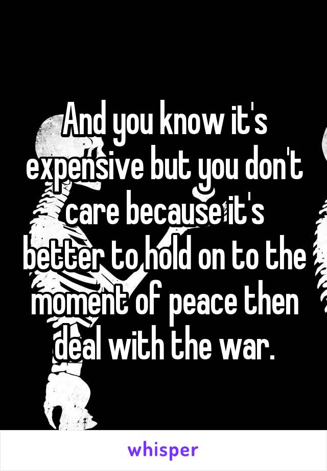 And you know it's expensive but you don't care because it's better to hold on to the moment of peace then deal with the war.