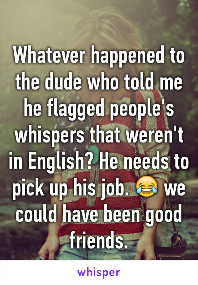 Whatever happened to the dude who told me he flagged people's whispers that weren't in English? He needs to pick up his job. ðŸ˜‚ we could have been good friends. 