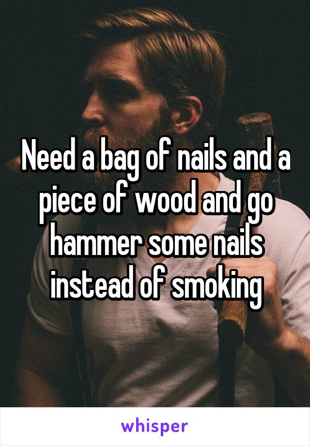 Need a bag of nails and a piece of wood and go hammer some nails instead of smoking