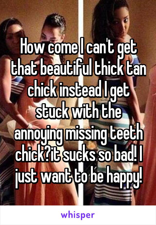 How come I can't get that beautiful thick tan chick instead I get stuck with the annoying missing teeth chick?it sucks so bad! I just want to be happy!
