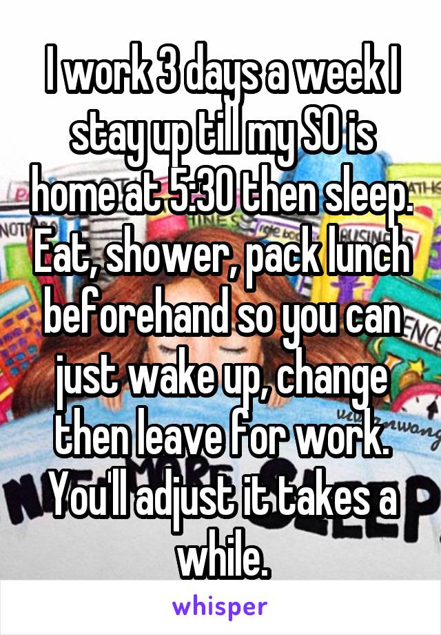 I work 3 days a week I stay up till my SO is home at 5:30 then sleep. Eat, shower, pack lunch beforehand so you can just wake up, change then leave for work. You'll adjust it takes a while.