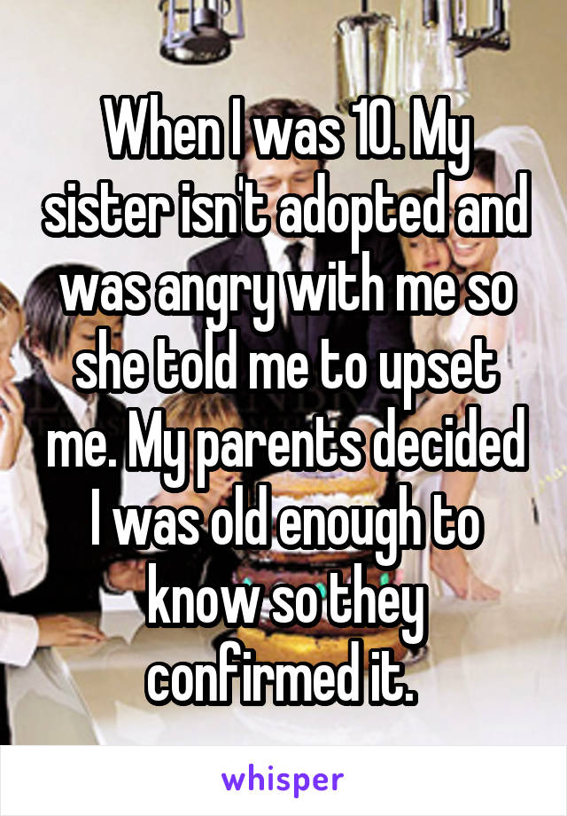 When I was 10. My sister isn't adopted and was angry with me so she told me to upset me. My parents decided I was old enough to know so they confirmed it. 