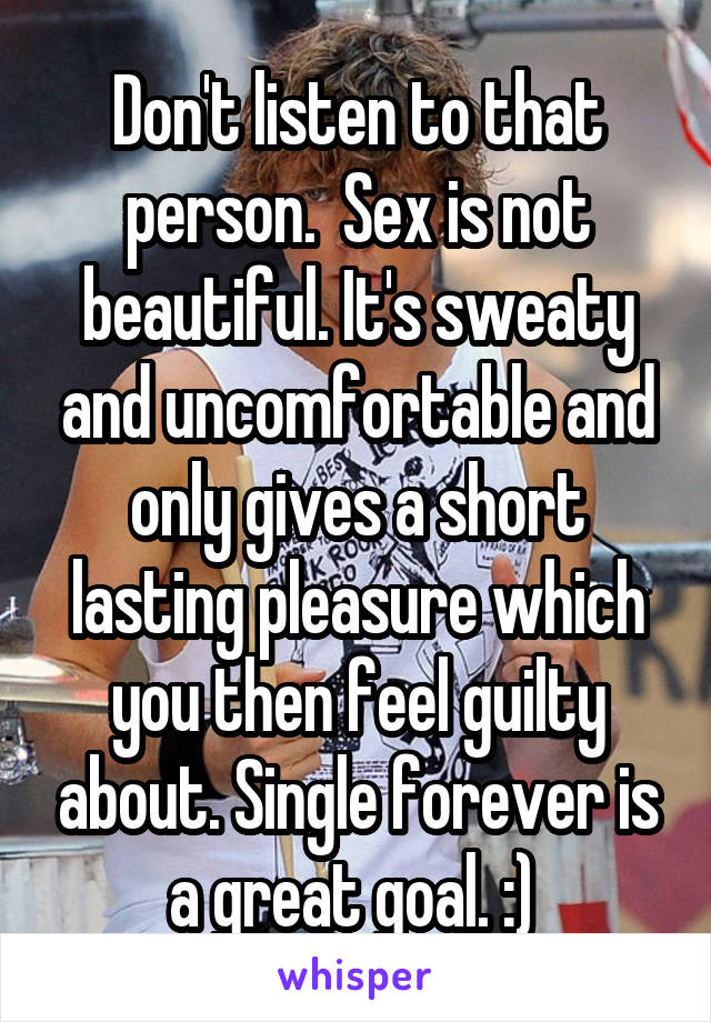 Don't listen to that person.  Sex is not beautiful. It's sweaty and uncomfortable and only gives a short lasting pleasure which you then feel guilty about. Single forever is a great goal. :) 