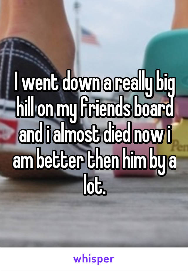 I went down a really big hill on my friends board and i almost died now i am better then him by a lot.