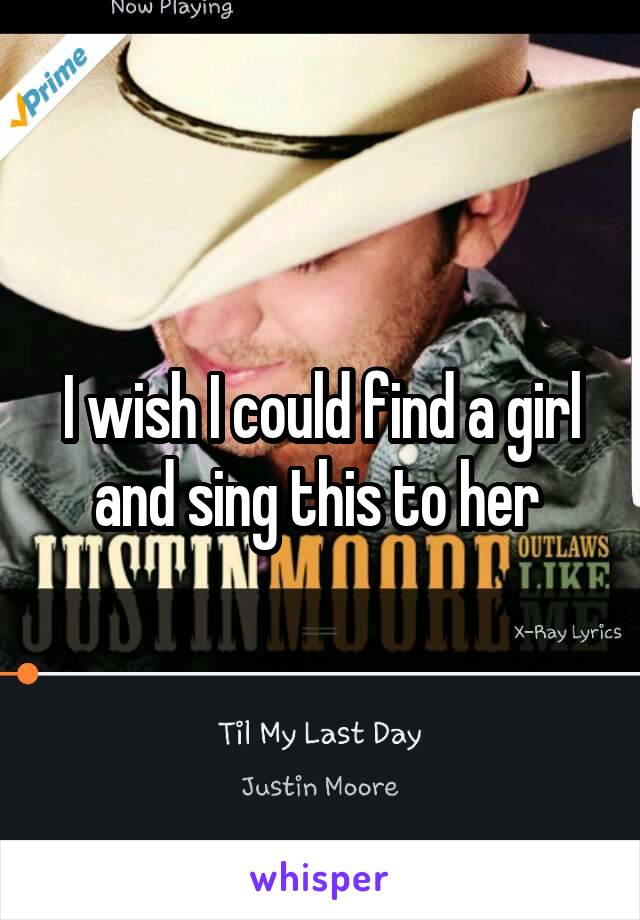 I wish I could find a girl and sing this to her 