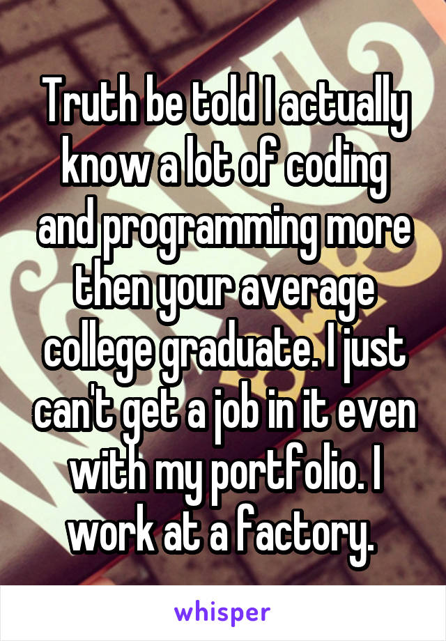 Truth be told I actually know a lot of coding and programming more then your average college graduate. I just can't get a job in it even with my portfolio. I work at a factory. 