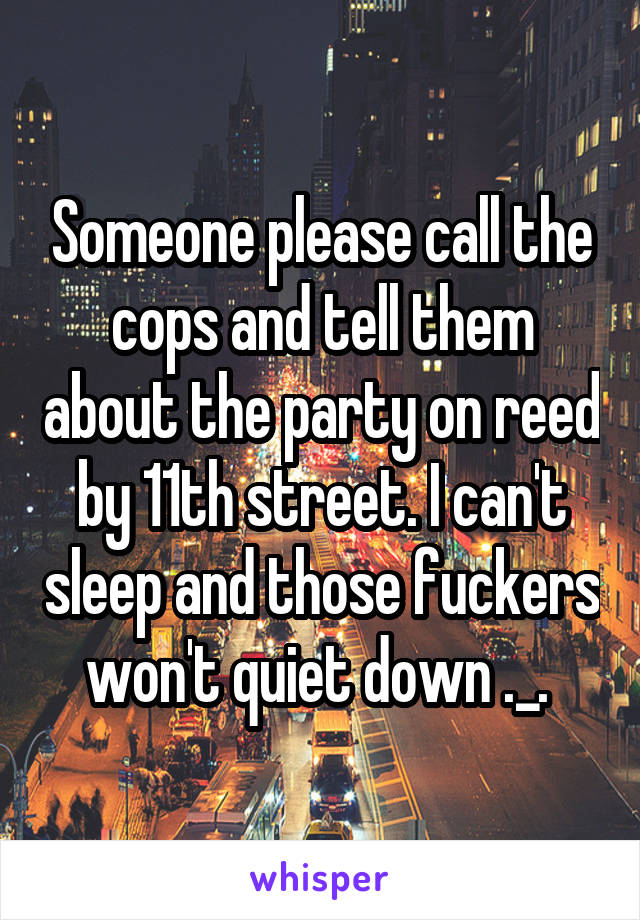 Someone please call the cops and tell them about the party on reed by 11th street. I can't sleep and those fuckers won't quiet down ._. 