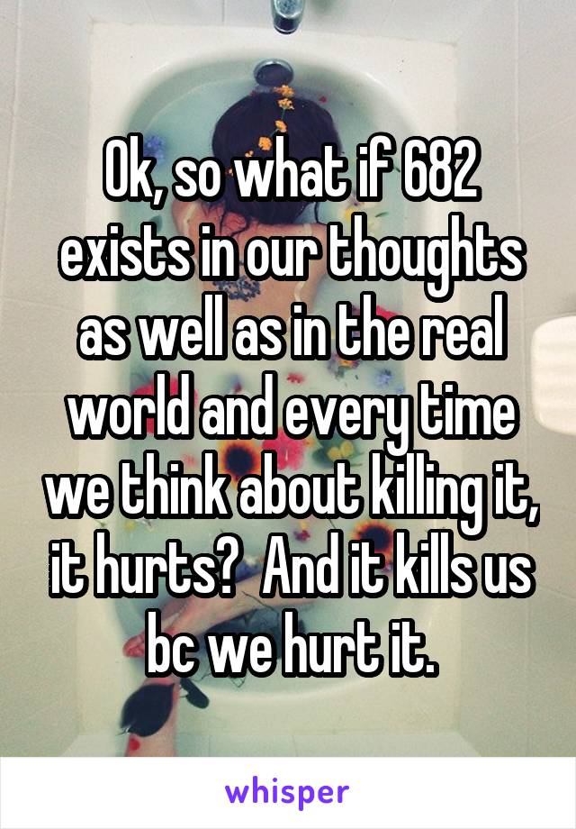Ok, so what if 682 exists in our thoughts as well as in the real world and every time we think about killing it, it hurts?  And it kills us bc we hurt it.