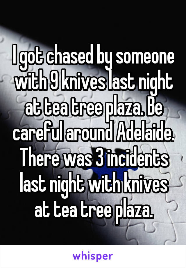 I got chased by someone with 9 knives last night at tea tree plaza. Be careful around Adelaide. There was 3 incidents last night with knives at tea tree plaza.