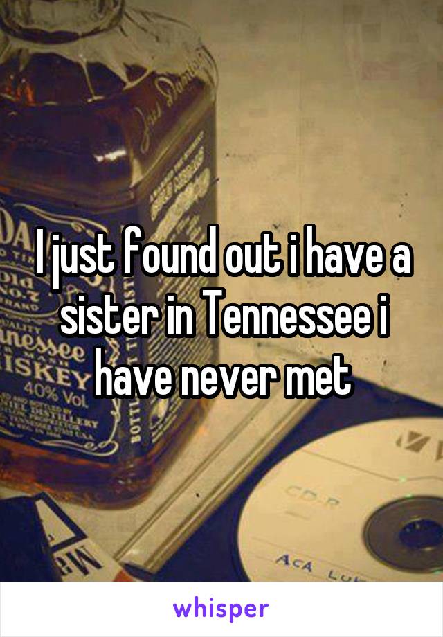 I just found out i have a sister in Tennessee i have never met