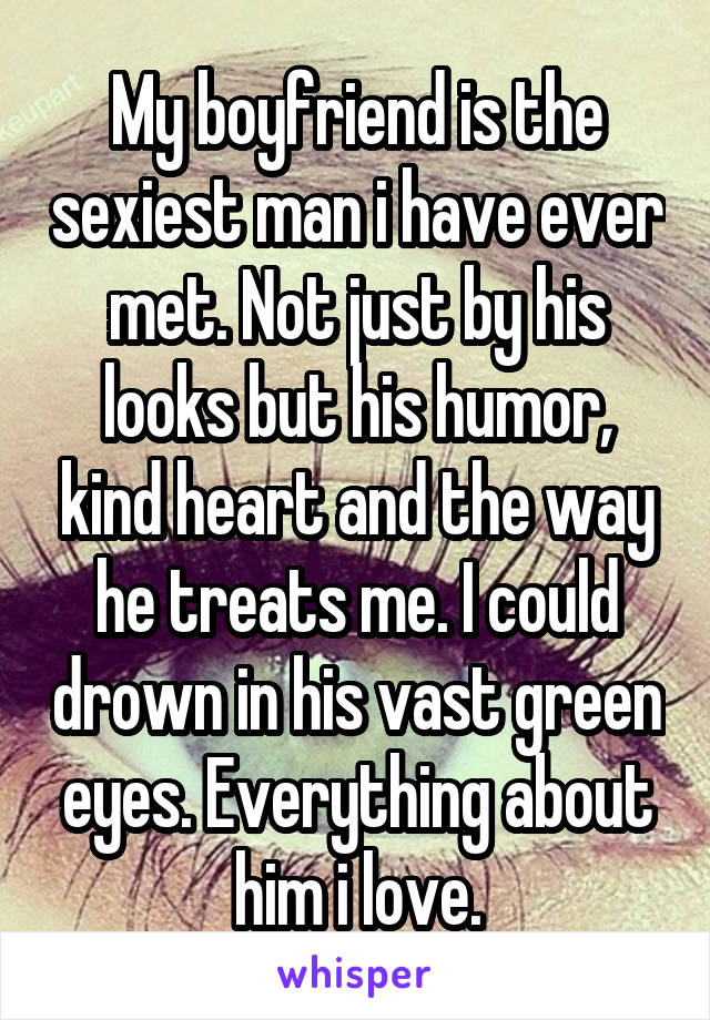 My boyfriend is the sexiest man i have ever met. Not just by his looks but his humor, kind heart and the way he treats me. I could drown in his vast green eyes. Everything about him i love.