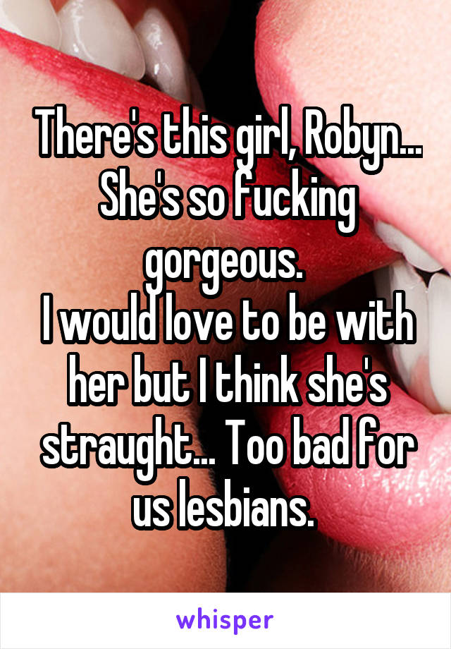 There's this girl, Robyn... She's so fucking gorgeous. 
I would love to be with her but I think she's straught... Too bad for us lesbians. 