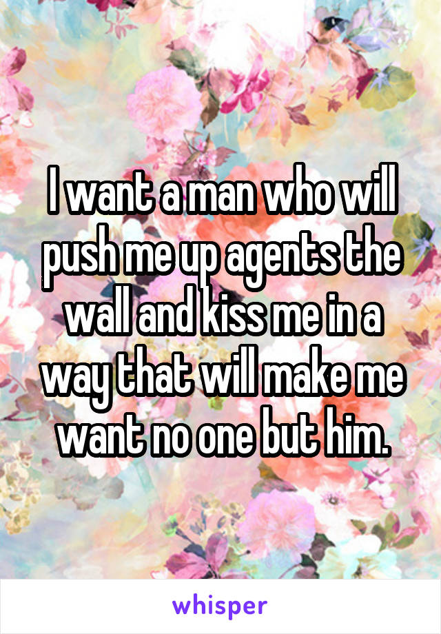 I want a man who will push me up agents the wall and kiss me in a way that will make me want no one but him.