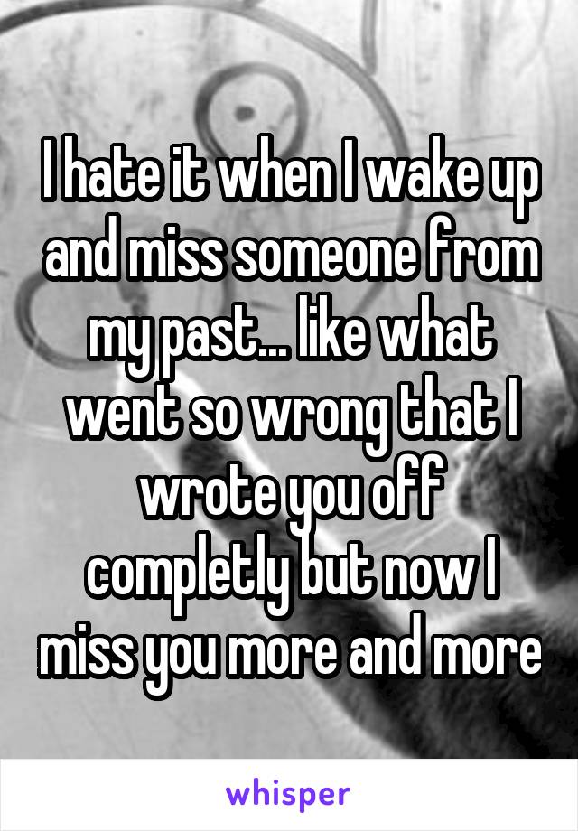 I hate it when I wake up and miss someone from my past... like what went so wrong that I wrote you off completly but now I miss you more and more