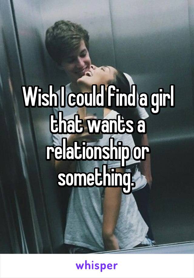 Wish I could find a girl that wants a relationship or something. 