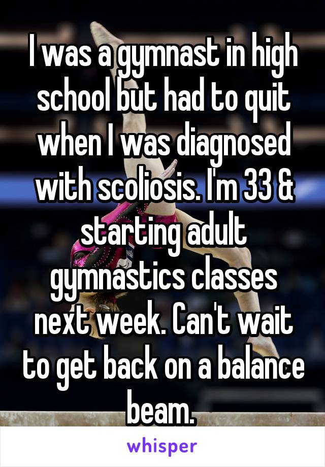 I was a gymnast in high school but had to quit when I was diagnosed with scoliosis. I'm 33 & starting adult gymnastics classes next week. Can't wait to get back on a balance beam. 