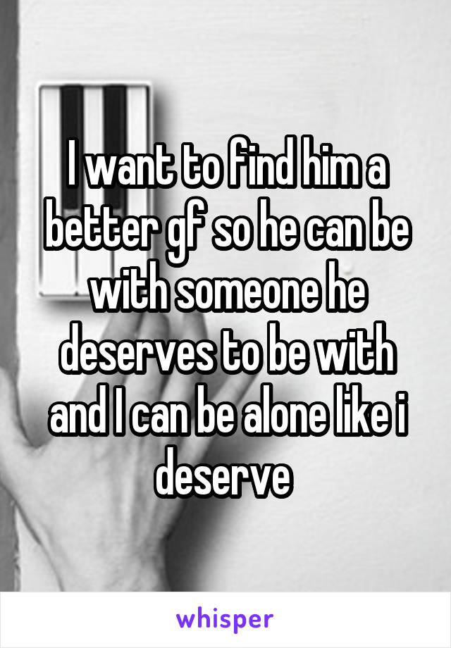 I want to find him a better gf so he can be with someone he deserves to be with and I can be alone like i deserve 