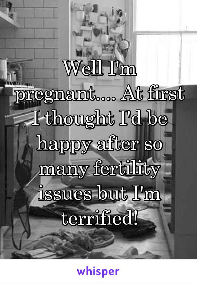 Well I'm pregnant.... At first I thought I'd be happy after so many fertility issues but I'm terrified!