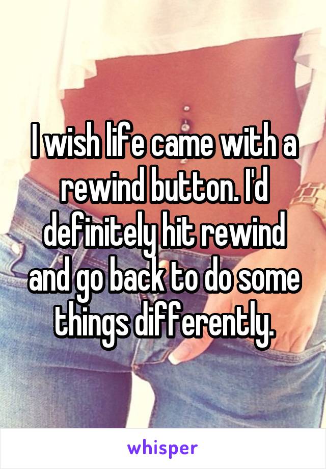 I wish life came with a rewind button. I'd definitely hit rewind and go back to do some things differently.