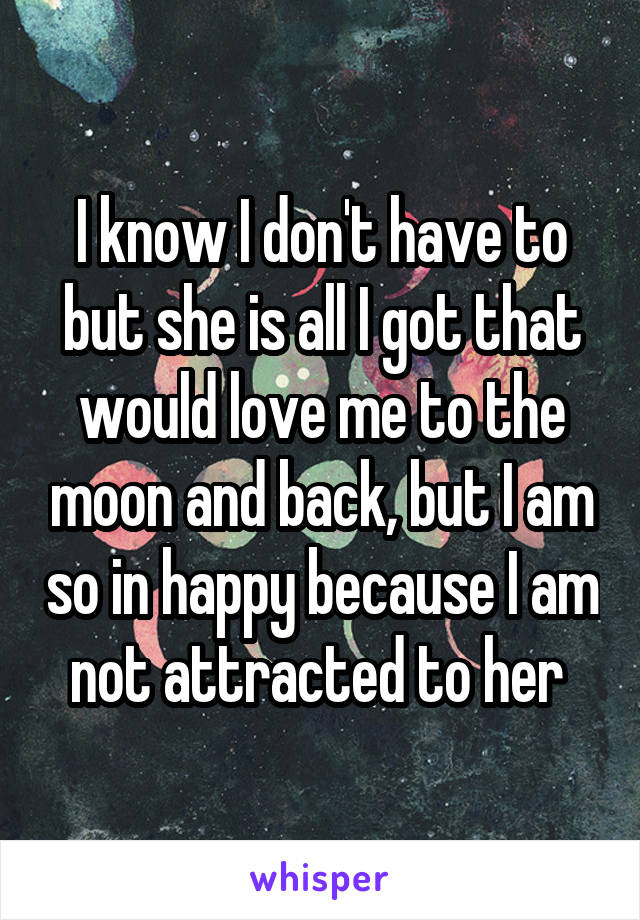I know I don't have to but she is all I got that would love me to the moon and back, but I am so in happy because I am not attracted to her 