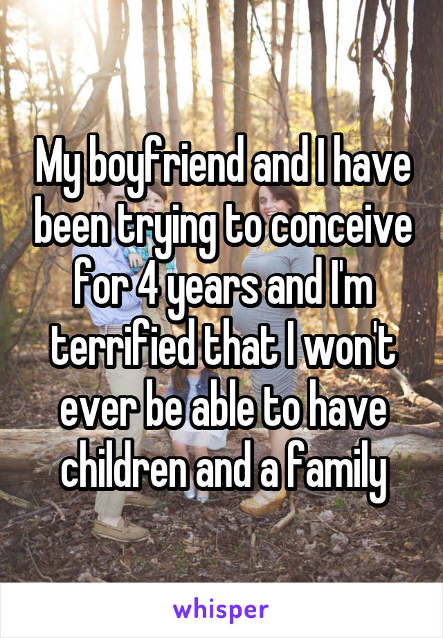 My boyfriend and I have been trying to conceive for 4 years and I'm terrified that I won't ever be able to have children and a family