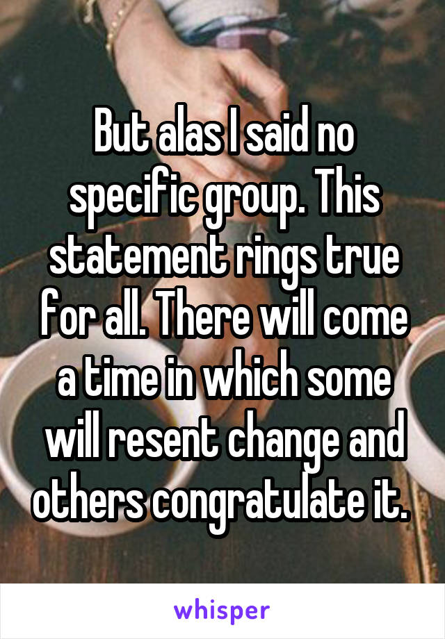 But alas I said no specific group. This statement rings true for all. There will come a time in which some will resent change and others congratulate it. 