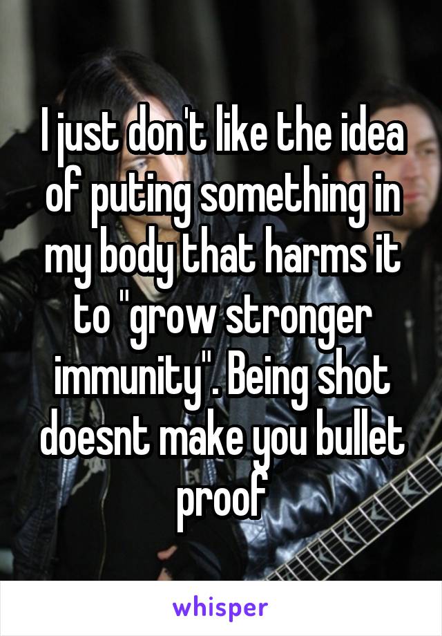 I just don't like the idea of puting something in my body that harms it to "grow stronger immunity". Being shot doesnt make you bullet proof