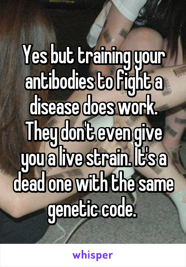 Yes but training your antibodies to fight a disease does work. They don't even give you a live strain. It's a dead one with the same genetic code. 