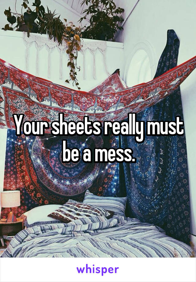 Your sheets really must be a mess.
