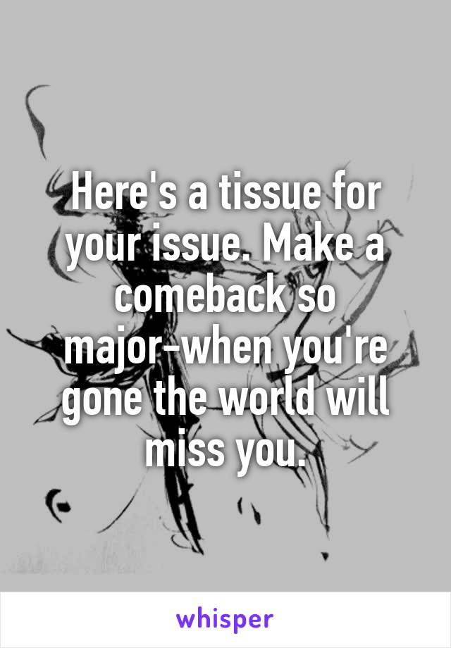 Here's a tissue for your issue. Make a comeback so major-when you're gone the world will miss you.