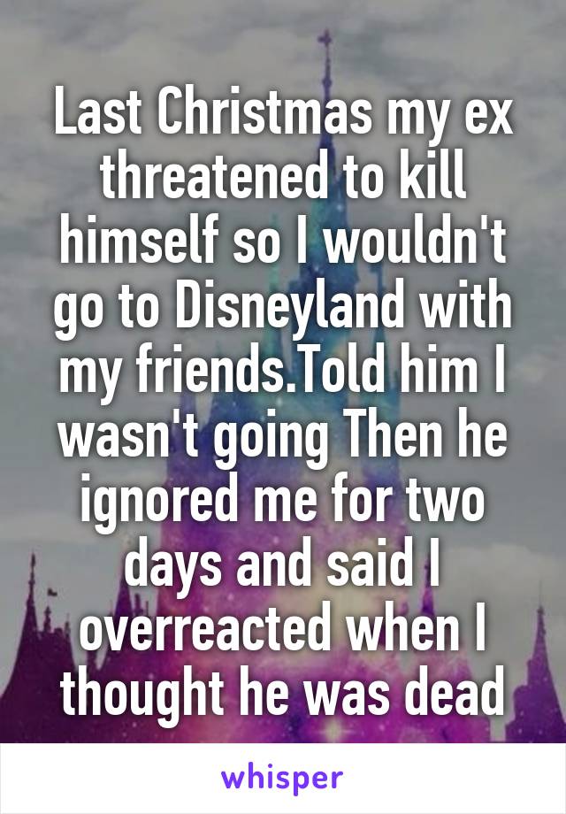Last Christmas my ex threatened to kill himself so I wouldn't go to Disneyland with my friends.Told him I wasn't going Then he ignored me for two days and said I overreacted when I thought he was dead