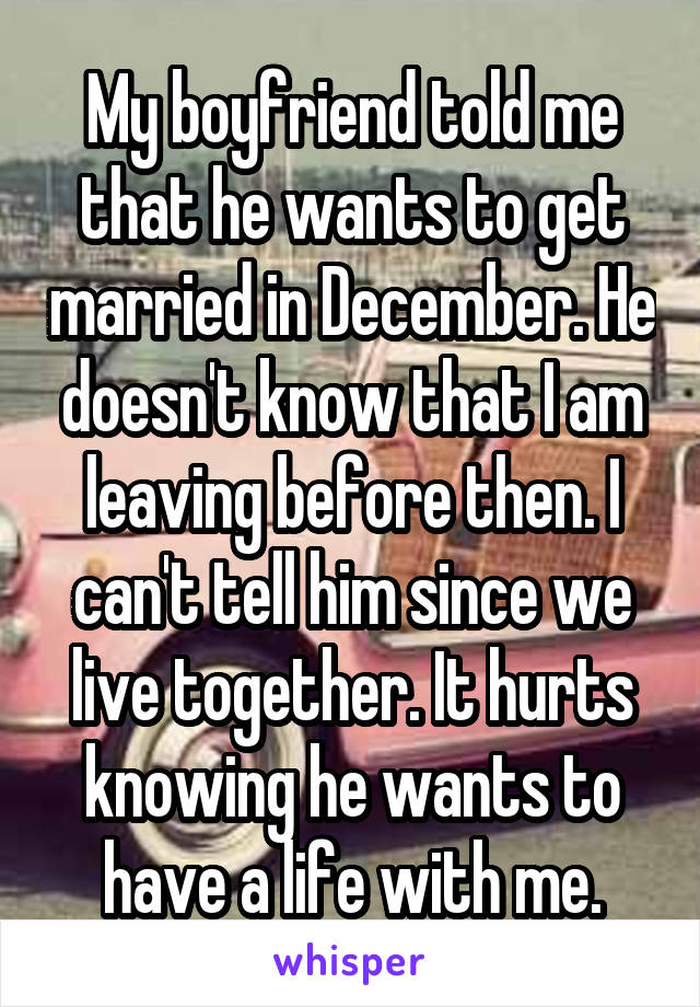 My boyfriend told me that he wants to get married in December. He doesn't know that I am leaving before then. I can't tell him since we live together. It hurts knowing he wants to have a life with me.