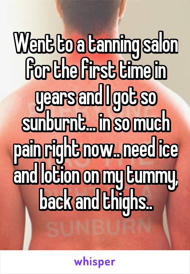Went to a tanning salon for the first time in years and I got so sunburnt... in so much pain right now.. need ice and lotion on my tummy, back and thighs..
