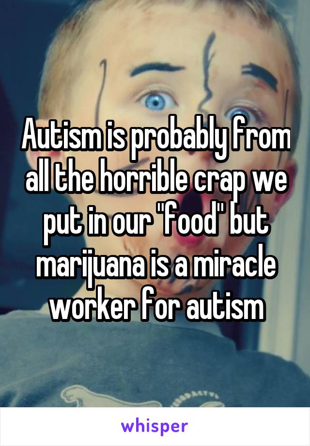 Autism is probably from all the horrible crap we put in our "food" but marijuana is a miracle worker for autism