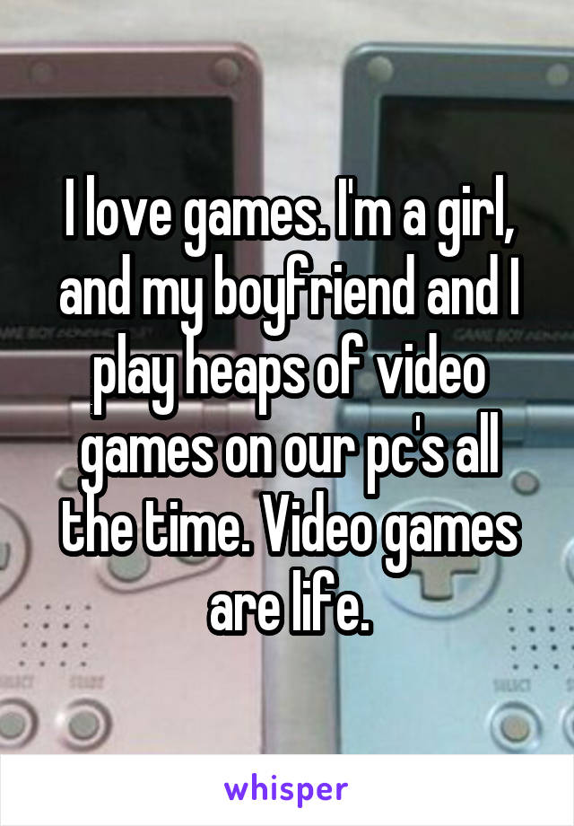 I love games. I'm a girl, and my boyfriend and I play heaps of video games on our pc's all the time. Video games are life.