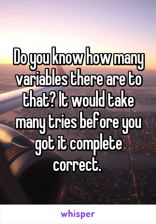Do you know how many variables there are to that? It would take many tries before you got it complete correct. 