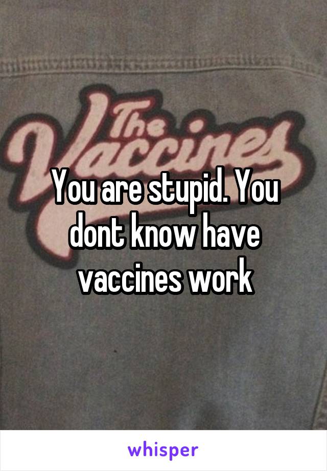 You are stupid. You dont know have vaccines work