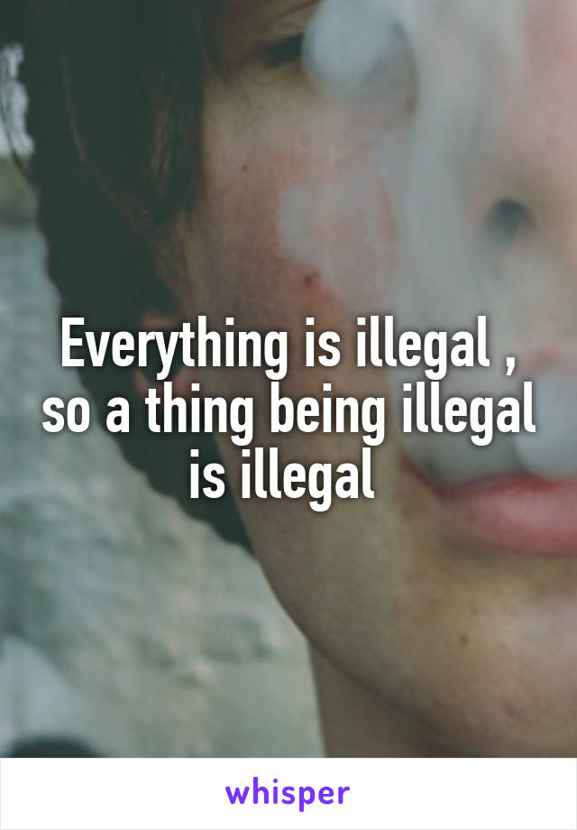 Everything is illegal , so a thing being illegal is illegal 