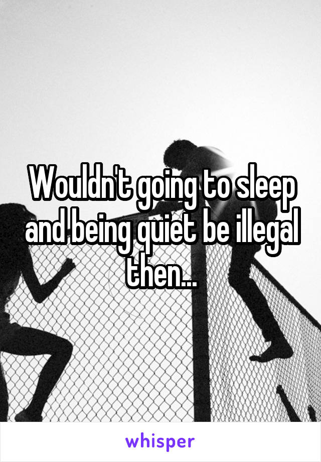 Wouldn't going to sleep and being quiet be illegal then...